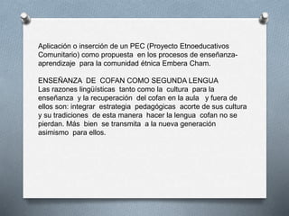 Aplicación o inserción de un PEC (Proyecto Etnoeducativos
Comunitario) como propuesta en los procesos de enseñanza-
aprendizaje para la comunidad étnica Embera Cham.
ENSEÑANZA DE COFAN COMO SEGUNDA LENGUA
Las razones lingüísticas tanto como la cultura para la
enseñanza y la recuperación del cofan en la aula y fuera de
ellos son: integrar estrategia pedagógicas acorte de sus cultura
y su tradiciones de esta manera hacer la lengua cofan no se
pierdan. Más bien se transmita a la nueva generación
asimismo para ellos.
 