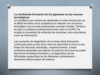 La insuficiente formación de los gijoneses en los avances
tecnológicos
Un problema que merece ser destacado en esta introducción es
el déficit formativo de la ciudadanía en relación con el avance
tecnológico que se está produciendo a escala mundial. Tampoco
es éste un problema estrictamente local, pero en el PEC ha
surgido la necesidad de enfrentar las carencias, tanto educativas
como de información.
Las reuniones de diagnóstico de la mesa sobre Educación
continuada para el ciclo de la vida han discurrido en torno a dos
líneas de discusión orientadas, respectivamente, a tratar
problemas generales que afectan al conjunto de lo que se puede
denominar el sistema formativo y al diagnóstico de las
dificultades específicas de los diferentes subsistemas o
elementos diferenciados del sistema.
 
