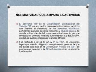 NORMATIVIDAD QUE AMPARA LA ACTIVIDAD
O El convenio 169 de la Organización Internacional del
Trabajo OIT, es uno de los primeros instrumentos jurídicos
que permite el desarrollo de los derechos educativos
pertinentes para los pueblos indígenas y grupos étnicos, se
resalta la importancia del mencionado instrumento, porque
consagra el derecho humano fundamental a la Educación,
de dichos pueblos indígenas y grupos étnicos
O Fue ratificado a través de la Ley 21 de 1991, es una de las
leyes que son de obligatorio cumplimiento, pues es la que
dio bases para que en la Constitución Política de 1991, se
asumiera el derecho a la Etnoeducación como un derecho
fundamental.
 