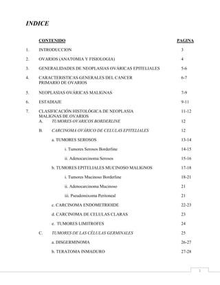 INDICE<br />CONTENIDO        PAGINA<br />1.INTRODUCCION3<br />2.OVARIOS (ANATOMIA Y FISIOLOGIA)4<br />3.GENERALIDADES DE NEOPLASIAS OVÁRICAS EPITELIALES5-6<br />4.CARACTERISTICAS GENERALES DEL CANCER 6-7<br />PRIMARIO DE OVARIOS<br />5.NEOPLASIAS OVÁRICAS MALIGNAS7-9<br />6.ESTADIAJE9-11<br />7.CLASIFICACIÓN HISTOLÓGICA DE NEOPLASIA 11-12<br />MALIGNAS DE OVARIOS<br />A.TUMORES OVARICOS BORDERLINE12<br />B.CARCINOMA OVÁRICO DE CELULAS EPITELIALES12<br />a. TUMORES SEROSOS13-14<br />i. Tumores Serosos Borderline14-15<br />ii. Adenocarcinoma Serosos15-16<br />b. TUMORES EPITELIALES MUCINOSO MALIGNOS 17-18<br />i. Tumores Mucinoso Borderline18-21<br />ii. Adenocarcinoma Mucinoso21<br />iii. Pseudomixoma Peritoneal21<br />c. CARCINOMA ENDOMETRIOIDE 22-23<br />d. CARCINOMA DE CELULAS CLARAS 23<br />e.  TUMORES LIMITROFES24<br />C.TUMORES DE LAS CÉLULAS GERMINALES25<br />a. DISGERMINOMA26-27<br />b. TERATOMA INMADURO27-28<br />c. TUMORES MIXTOS DE LAS CEULAS GERMINALES29<br />d. TUMORES DEL SENO ENDODERMICO29-30<br />e. TUMORES EMBRIONARIO30<br />f. CARIOCARCINOMA31<br />D.TUMORES DE LAS CÉLULAS ESTROMALES GONADALES31<br />a. TECOMAS Y FIBROTECOMAS 32<br />b. TUMORES DE CELULAS GRANULOSAS33-34<br />c. TUMORES DE CELULAS SERTOLI34-35<br />d. TUMORES DE CELULAS LIPIDICA35-36<br />E.CÁNCER METASTÁSICO DEL OVARIO36-37<br />a. METASTASIS NODULAR37<br />b. TUMOR DE KRUKENBERG37-38<br />8.SINTOMATOLOGIA GENERALIZADA40<br />9.PATOGENESIDAD Y DIAGNOSTICO GENERAL40-41<br />10.PREVENCION41<br />11.PRINCIPIOS GENERALES EN EL MANEJO QUIRÚRGICO DE LAS 42-43<br />MALIGNIDADES DEL OVARIO Y DE LA TROMPA DE FALOPIO<br />12.COMPLICACIONES DE LOS TUMORES DE OVARIO43<br />13.CONCLUSION44<br />14.GALERIA45-47<br />15.BIBLIOGRAFIA48<br />INTRODUCCION<br />Las patologías ováricas que ocurren con mayor frecuencia en niñas y adolescentes pero también en mujeres de mayor edad  varían en relación con el estado de desarrollo físico de la mujer, ya que se incrementa la probabilidad de aparición de quistes ováricos después de la menarquía (primera menstruación). El riesgo de aparición de quistes ováricos es más alto en las adolescentes que en las niñas más pequeñas.<br />Se presentan patologías del ovario en mayor  frecuencia con el paso de la edad, los tumores de células germinales son los más frecuentes en el primer decenio de la vida, pero ocurren menos a menudo durante la adolescencia.<br />Algunas de ellas son los quistes no neoplásicos o funcionales los cuales son muy frecuentes llegando a ser considerado normales, la enfermedad poliquista del  ovario es otra de las manifestaciones de patologías, esto consiste en la existencia de numerosos folículos quísticos  los cuales están relacionados con descensos vaginales y virilidad en las mujeres que lo padecen.<br />Los tumores del ovario son formas comunes de neoplasia en las mujeres ya que es el cáncer más incidente del tracto femenino. Hay  numerosos tipos de tumores ováricos, tanto benignos como malignos. Estos tumores se clasifican en tres grandes grupos: tumores epiteliales (epitelio-mulleriano), tumores de células germinales y tumores de los cordones sexuales-estromas.<br />OVARIOS<br />ANATOMIA Y FISIOLOGIA<br />Los ovarios son dos órganos: derecho e izquierdo, de forma ovoide que es parte del sistema reproductor femenino, se localizan, en la parte baja del vientre a ambos lados del la matriz o útero (específicamente en las fosas iliacas derecha e izquierda), en donde las trompas de Falopio terminan en forma de embudo. Miden 2,5 a 4 centímetros de longitud por 0,5 a 1,5 centímetros de ancho. Medios de fijación: ligamento infundíbulo pélvico, mesotubario, ligamento propio y mesoovario. En la mujer nulípara son lisos y en la menopausia son rugosos.<br />A la vez son glándulas que segregan hormonas que tienen que ver con el desarrollo de los caracteres sexuales femeninos. <br />En su fisiología, el ovario desempeña dos importantes papeles en el mecanismo de reproducción. Por una parte constituye el depósito de las células germinativas primitivas u óvulos, de los que pone en libertad periódicamente uno o varios, previo un proceso de desarrollo y maduración. En segundo lugar actúa como una glándula endocrina elaborando hormonas esenciales para el desarrollo y regulación del sistema genital y de las estructuras sexuales secundarias. Esta secreta progesterona para mantener el embarazo. Es esencial hasta la 10ª semana, ya que hasta entonces la placenta todavía no podrá sustituirle en la secreción de progesterona. <br />GENERALIDADES DE NEOPLASIAS OVÁRICAS EPITELIALES<br />Muchos crecimientos ováricos en el grupo de edad reproductiva son quistes funcionales, y cerca del 25% son neoplasias ováricas no funcionales. En el grupo de edad reproductiva, el 90% de estas neoplasias son benignas, mientras que el riesgo de malignidad aumenta a aproximadamente el 25% cuando las pacientes postmenopáusicas también son incluidas. De esta manera, las masas ováricas en los pacientes más ancianos y en las pacientes en edad reproductiva sin respuesta a los anticonceptivos orales son de una preocupación especial. Desafortunadamente, a menos que la masa sea particularmente grande o llega a ser sintomática, estas masas pueden permanecer sin ser detectadas por algún tiempo. Muchas neoplasias ováricas son descubiertas primero al momento de la examinación pélvica rutinaria. Las neoplasias ováricas son usualmente categorizadas por el tipo celular de origen: <br />(a) tumores celulares epiteliales (celómico), la clase más grande de las neoplasias ováricas. <br />,[object Object]