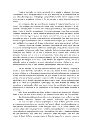 Tendo-se isso tudo em mente, surpreendi-me ao estudar o educador Comenius,
considerado o pai da pedagogia (não por acaso, pois, apesar de sua proposta basear-se em
suas motivações religiosas, a “antropologia teológica” comeniana foi pioneira no pensamento
crítico acerca da atuação do professor a fim de promover o pleno desenvolvimento dos
alunos).
        Não sei se posso dizer que suas ideias são o oposto da maquinaria escolar, mas, com
certeza, elas propõem uma ruptura com aquele modo de educação alienadora, já que,
segundo o educador, todos os homens estão aptos a aprender tudo, e nesse “aprender tudo”,
existe a noção de aprender com qualidade. Em um trecho de sua principal obra, por exemplo,
Comenius comenta que as ciências devem ser entendidas pelos alunos de maneira que os
mesmos sintam-se seguros quanto ao próprio conhecimento, nem que para isso seja
necessário um esforço de muito tempo empregado pelo professor. Este, aliás, teria, com a
Didactica Magna, os ensinamentos sobre as condições necessárias para que se pudesse ensinar
com qualidade, mesmo que a sala de aula contivesse cem alunos para apenas um professor.
        Comenius, diga-se de passagem, representa o contraste que vimos com o texto da
maquinaria: a reforma protestante é a favor da escolarização, para que todos pudessem ler os
textos sagrados (até por essa razão, foram traduzidos do latim para as línguas vernáculas,
começando pelo alemão). Em sua obra, o autor cita que o caminho para a correção da
corrupção humana, com o amor e a correspondência homem-Deus acima de tudo, é a
educação. Comenius, portanto, como pastor protestante que era, não distinguia o pensamento
pedagógico do teológico e vice-versa. Muito diferente da maquinaria escolar, em que a
educação legitima a opressão, a proposta educacional comeniana relaciona-se ao pleno
desenvolvimento de todos os seres humanos, não importando gênero ou classe social.

        Por fim, mas nem tão fim assim, temos um exemplo atual de oposição à maquinaria
escolar: a Escola da Ponte, localizada na Vila das Aves, Distrito do Porto (Portugal), cuja
proposta relaciona-se ao desenvolvimento da autonomia intelectual dos alunos. Para que isso
ocorra, a escola promove uma assembleia, na qual, através de decisões democráticas, os
alunos, junto aos professores, decidem e votam medidas de solução para os problemas na
escola, bem como a definição dos direitos e deveres que os alunos consideram fundamentais
para o ano letivo. Já aí percebemos a preocupação da Escola da Ponte na formação da
consciência e participação cidadã dos alunos (estes são considerados futuros agentes
modificadores da sociedade, e não reprodutores de um modelo de sociedade que tende à
exclusão).
        Além dessas assembleias, os alunos também reúnem-se em debates mais informais,
todos os dias, em favor da auto-avaliação por parte dos alunos acerca das suas atividades.
        Quanto aos conteúdos, os alunos reúnem-se em grupos de estudo conforme sua área
de interesse, realizando trabalhos de pesquisa orientados pelos professores.
        Isso tudo serve para comprovar os princípios da Escola da Ponte (parecidos com os
princípios comenianos), como, por exemplo, o de “assumir a Escola como formação social em
interação com o meio envolvente e outras formações sociais” e o de “formar cidadãos cada
vez mais cultos, autônomos, responsáveis e solidários e democraticamente comprometidos na
construção de uma sociedade que potencie a afirmação das mais nobres e elevadas qualidades
de cada ser humano” (este último mais “comeniano” ainda). Em adição a isso, mais uma
relação da Escola da Ponte com os princípios da Didactica Magna faz-se presente: enquanto,
 