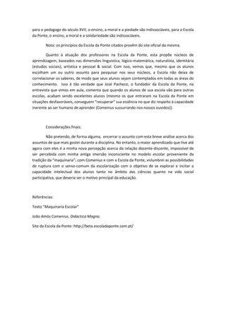 para o pedagogo do século XVII, o ensino, a moral e a piedade são indissociáveis, para a Escola
da Ponte, o ensino, a moral e a solidariedade são indissociáveis.

       Nota: os princípios da Escola da Ponte citados provêm do site oficial da mesma.

        Quanto à atuação dos professores na Escola da Ponte, esta propõe núcleos de
aprendizagem, baseados nas dimensões linguística, lógico-matemática, naturalista, identitária
(estudos sociais), artística e pessoal & social. Com isso, vemos que, mesmo que os alunos
escolham um ou outro assunto para pesquisar nos seus núcleos, a Escola não deixa de
correlacionar os saberes, de modo que seus alunos sejam contemplados em todas as áreas do
conhecimento. Isso é tão verdade que José Pacheco, o fundador da Escola da Ponte, na
entrevista que vimos em aula, comenta que quando os alunos de sua escola vão para outras
escolas, acabam sendo excelentes alunos (mesmo os que entraram na Escola da Ponte em
situações desfavoráveis, conseguem “recuperar” sua essência no que diz respeito à capacidade
inerente ao ser humano de aprender (Comenius sussurrando nos nossos ouvidos)).



       Considerações finais:

        Não pretendo, de forma alguma, encerrar o assunto com esta breve análise acerca dos
assuntos de que mais gostei durante a disciplina. No entanto, o maior aprendizado que tive até
agora com eles é a minha nova percepção acerca da relação docente-discente, impossível de
ser percebida com minha antiga imersão inconsciente no modelo escolar proveniente da
tradição da “maquinaria”; com Comenius e com a Escola da Ponte, vislumbrei as possibilidades
de ruptura com o senso-comum da escolarização com o objetivo de se explorar e incitar a
capacidade intelectual dos alunos tanto no âmbito das ciências quanto na vida social
participativa, que deveria ser o motivo principal da educação.



Referências:

Texto “Maquinaria Escolar”

João Amós Comenius. Didactica Magna.

Site da Escola da Ponte: http://beta.escoladaponte.com.pt/
 