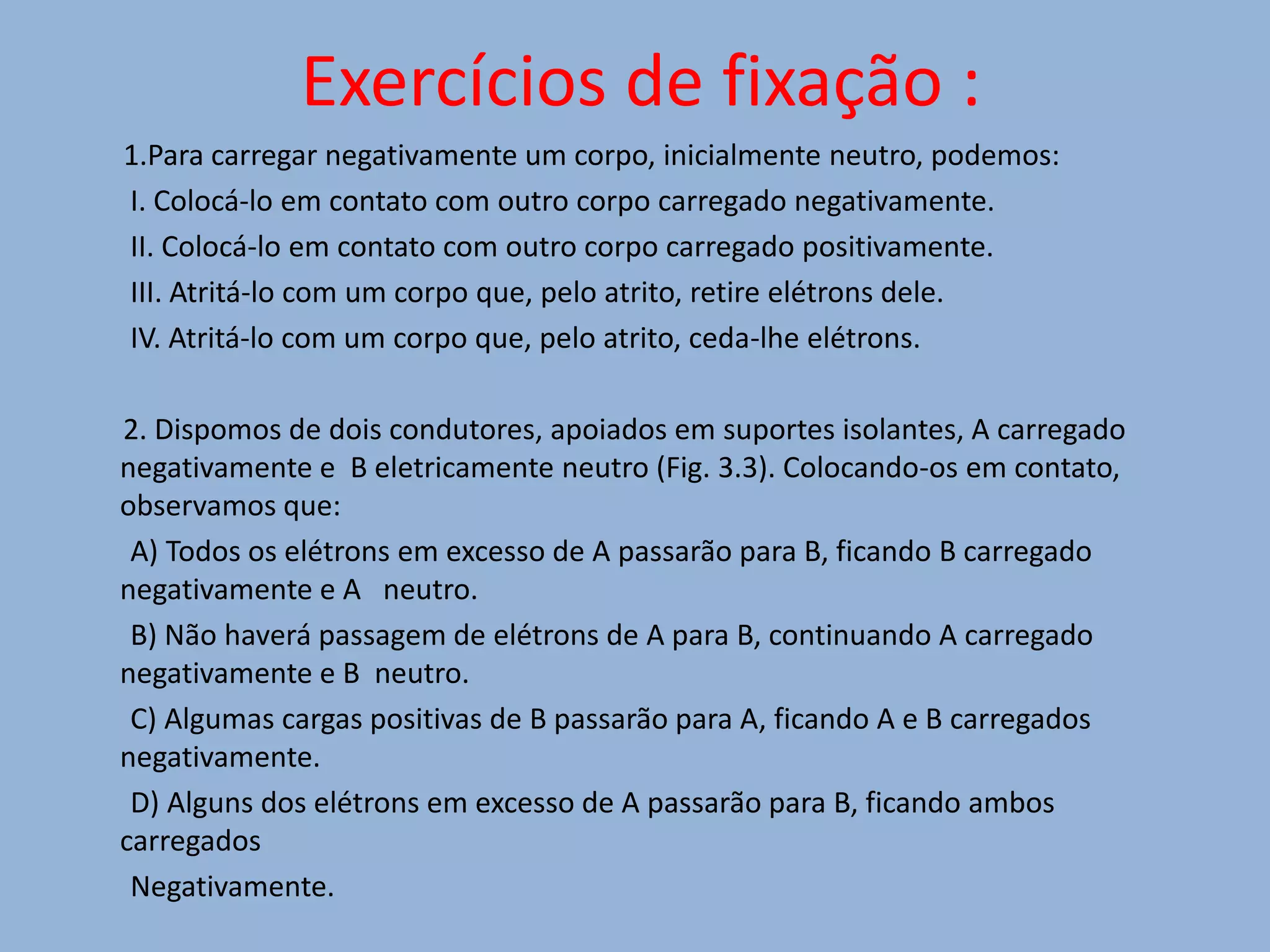 Exercícios de fixação :1.Para carregar negativamente um corpo, inicialmente neutro, podemos:        I. Colocá-lo em contato com outro corpo carregado negativamente.        II. Colocá-lo em contato com outro corpo carregado positivamente.        III. Atritá-lo com um corpo que, pelo atrito, retire elétrons dele.        IV. Atritá-lo com um corpo que, pelo atrito, ceda-lhe elétrons.       2. Dispomos de dois condutores, apoiados em suportes isolantes, A carregado negativamente e  B eletricamente neutro (Fig. 3.3). Colocando-os em contato, observamos que:        A) Todos os elétrons em excesso de A passarão para B, ficando B carregado negativamente e A   neutro.        B) Não haverá passagem de elétrons de A para B, continuando A carregado negativamente e B  neutro.        C) Algumas cargas positivas de B passarão para A, ficando A e B carregados negativamente.        D) Alguns dos elétrons em excesso de A passarão para B, ficando ambos carregados        Negativamente.