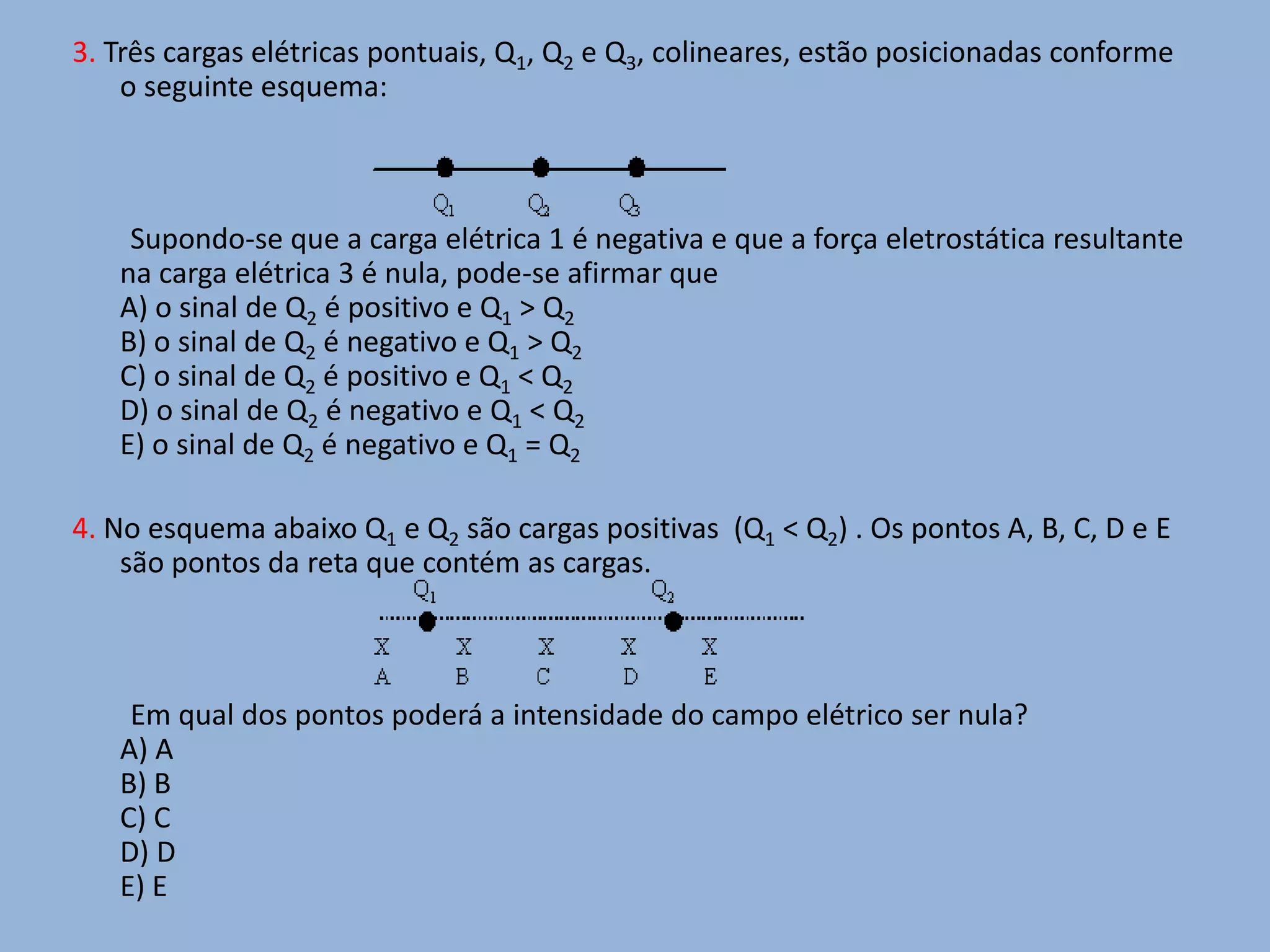3. Três cargas elétricas pontuais, Q1, Q2 e Q3, colineares, estão posicionadas conforme o seguinte esquema:        Supondo-se que a carga elétrica 1 é negativa e que a força eletrostática resultante na carga elétrica 3 é nula, pode-se afirmar que A) o sinal de Q2 é positivo e Q1 > Q2B) o sinal de Q2 é negativo e Q1 > Q2C) o sinal de Q2 é positivo e Q1 < Q2D) o sinal de Q2 é negativo e Q1 < Q2E) o sinal de Q2 é negativo e Q1 = Q24. No esquema abaixo Q1 e Q2 são cargas positivas  (Q1 < Q2) . Os pontos A, B, C, D e E são pontos da reta que contém as cargas.        Em qual dos pontos poderá a intensidade do campo elétrico ser nula?A) A  B) BC) CD) D E) E 