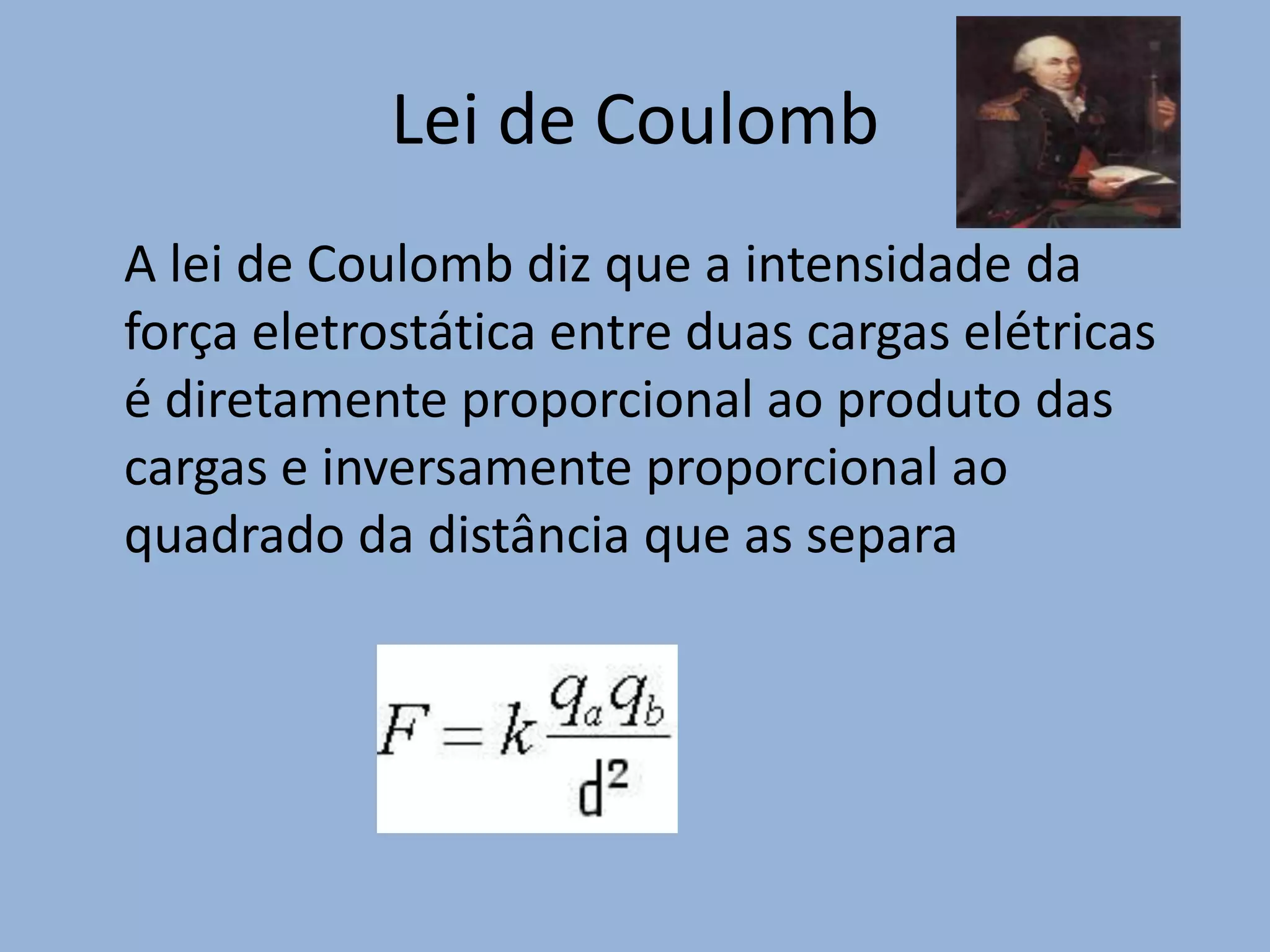 Lei de Coulomb   	A lei de Coulomb diz que a intensidade da força eletrostática entre duas cargas elétricas é diretamente proporcional ao produto das cargas e inversamente proporcional ao quadrado da distância que as separa