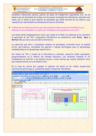 económico, educacional, policial, judicial,   de salud, de transportes, empresarial, etc.; de tal
    manera que las decisiones de la mano con      las nuevas tecnologías de información, solucione sino
    todos, por lo menos la gran mayoría de        problemas que están escritos (en los datos) y que
    requieren ser solucionados con decisiones     eficaces y eficientes.


•   ¿Cuáles son los temas necesarios que todo estudiante debía conocer en estadística y sin
    embargo no se contemplan o no logran ser tratadas en la programación curricular?

    Los temas están desglosados por nivel y por grado en el DCN, sin embargo no se considera
    la aplicación de las TIC o programas informáticos en estadística como Excel, Spss y
    Minitab 15, que seria una excelente alternativa.

    La educación que esta a travesando cambios de paradigma, orientado hacia un modelo
    activo, participativo, abriéndole las puertas a nuevas estrategias para el aprendizaje
    fundamentada en el aprendizaje significativo.

    Así mismo las TIC a través de la informática y software educativo están ingresando,
    progresivamente en el ámbito del sistema educativo. Los docentes tenemos el rol
    fundamental de facilitar a los alumnos acceso a estos medios que resulta elemento clave
    para desenvolverse en la sociedad actual.

    En la hoja de calculo por ejemplo al ingresar los datos en las celdas, proporciona
    información grafica que el estudiante puede interpretar fácilmente.




    En los programas de estudio de Matemática, se incluye entre los contenidos por estudiar,
    algunas nociones ligadas a los temas de Estadística. Sin embargo es conocido que en repetidas
    ocasiones estos temas no se cubren, al menos en secundaria. Esto ocurre, entre otras razones,
    porque el tiempo lectivo que propone el M.E.D. para cubrir los programas. Esto último, aunado
    al hecho de que dichos temas son tratados al final de la programación, ha provocado que
    muchos profesores los dejen de lado. Se puede agregar que muchos docentes no son
    conscientes de la importancia que puede tener para un estudiante poseer como parte de su
    cultura un buen manejo de la estadística.
 