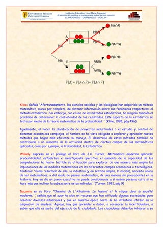 computadores ha hecho factible su utilización para explorar de una manera más amplia las
    implicaciones de los modelos matemáticos en los diferentes campos económicos o tecnológicos.
    Continúa: "Como resultado de ello, la industria (y en sentido amplio, la nación), necesita ahora
    de las matemáticas, y del modo de pensar matemático, de una manera sin precedentes en la
    historia. Hoy en día un joven ejecutivo no puede considerarse a sí mismo persona culta si no
    hace más que inclinar la cabeza ante estos métodos.''(Turner, 1981, pág 9)

    Dacunha en su libro "Chemins de L`Aleatorie. Le hasard et le risque dans la société
    moderne.'', señala que el azar ha sido un recurso que han utilizado algunas sociedades para
    resolver diversas situaciones y que en nuestra época hasta se ha intentado utilizar en la
    asignación de empleos. Agrega, hay que aprender a dudar, a reconocer la incertidumbre, a
    saber que ella es parte del ejercicio de la ciudadanía. Los ciudadanos deberían integrar a su
    juicio la dimensión de lo aleatorio, cuando se trata de su responsabilidad individual y de la
    responsabilidad del estado.

    De esta manera, específicamente en lo que se refiere a la enseñanza de la matemática, al
    menos en el nivel de secundaria en nuestro país, se debe poner más énfasis en el concepto
    aleatorio. Además, enseñar un conjunto de teorías que den acceso a los estudiantes a los
    elementos básicos de probabilidades, que le permitan tomar decisiones en su vida cotidiana y
    contar con una formación mínima para que puedan desarrollarse desde esa perspectiva en
    cualquier campo profesional o científico. "La probabilidad tiene la enorme cualidad de
    representar adecuadamente la realidad de muchos procesos sociales y naturales, y, por lo
    tanto, su conocimiento permite comprender y predecir mucho mejor el mundo en que vivimos''
    (Pérez y otros, 2000, pág 15). Solo así se logrará cumplir con el compromiso de formar un
    individuo que pueda manejar los conceptos básicos del siglo XXI.

•   ¿Existe una crisis en la enseñanza de la probabilidad?

    Como anteriormente señalaba con respecto a la estadística, los temas de probabilidad están en
    el DCN articulados entre si en los niveles de educación. Sin embargo de la misma forma que la
    estadística en repetidas ocasiones estos temas no se cubren, en secundaria. Esto ocurre,
    entre otras razones, porque el tiempo lectivo que propone el M.E.D. para cubrir los programas
    a veces resulta insuficiente. A esto, se puede agregar que muchos docentes todavía no toman
    conciencia de la importancia de tratar estos temas en clases ya que nuestros estudiantes
    necesitan poseer ciertas capacidades de resolver problemas de probabilidades.

    Además, podemos decir que, respecto a la enseñanza secundaria, nos estamos quedando
    rezagados, en lo que al tema de probabilidad se refiere. Por que la mayoría de docentes de
    matemática pone mayor énfasis los temas tradicionales: aritmética, geometría, álgebra y las
    funciones.

    Por estas razones que debemos tratar en lo posible llegar a enseñar temas de probabilidades a
    través de nuevas estrategias metodologías, utilizando las TIC y programas informáticos
    HAZARES
 