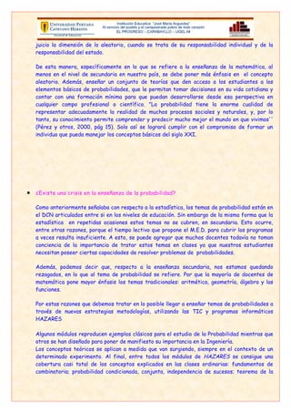 Algunos módulos reproducen ejemplos clásicos para el estudio de la Probabilidad mientras que
otros se han diseñado para poner de manifiesto su importancia en la Ingeniería.
Los conceptos teóricos se aplican a medida que van surgiendo, siempre en el contexto de un
determinado experimento. Al final, entre todos los módulos de HAZARES se consigue una
cobertura casi total de los conceptos explicados en las clases ordinarias: fundamentos de
combinatoria; probabilidad condicionada, conjunta, independencia de sucesos; teorema de la
probabilidad total; proceso de Bernoulli; proceso de Poisson; distribución normal; teorema
central del límite, y una introducción a los procesos estocásticos. Los módulos son:

 Módulo de las Puertas (Monty Hall): Con este problema clásico de probabilidad, ilustrado
   mediante un juego, se aborda el concepto de probabilidad condicionada y el teorema de la
   probabilidad total.

 Módulo de los Dados: Simula el experimento del lanzamiento de dados. Se pueden
  estudiar las variables aleatorias suma, máximo y mínimo de las puntuaciones, asícomo el
  teorema central del límite.
 Módulo de las Monedas: Simula el lanzamiento de monedas para evaluar la capacidad del
  estudiante en el cálculo de probabilidades de sucesos aparentemente sencillos. Se analiza
  un problema de apuestas propuesto por el matemático Walter Penny.
 Módulo del Control de Recepción: Utilizando como ilustración el control de recepción de
  una fábrica y la extracción de muestras para decidir la aceptación o el rechazo de un lote,
  se estudian las variables aleatorias binomial, geométrica, binomial negativa e
  hipergeométrica.
 