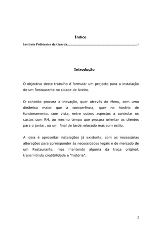 Índice
Instituto Politécnico da Guarda.....................................................................................1
Introdução
O objectivo deste trabalho é formular um projecto para a instalação
de um Restaurante na cidade de Aveiro.
O conceito procura a inovação, quer através do Menu, com uma
dinâmica maior que a concorrência, quer no horário de
funcionamento, com vista, entre outros aspectos a controlar os
custos com RH, ao mesmo tempo que procura orientar os clientes
para o jantar, ou um final de tarde relaxado mas com estilo.
A ideia é aproveitar instalações já existente, com as necessárias
alterações para corresponder às necessidades legais e de mercado de
um Restaurante, mas mantendo alguma da traça original,
transmitindo credibilidade e “história”.
2
 