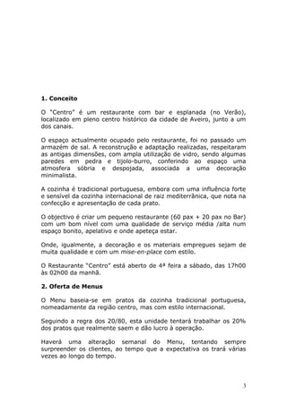 1. Conceito
O “Centro” é um restaurante com bar e esplanada (no Verão),
localizado em pleno centro histórico da cidade de Aveiro, junto a um
dos canais.
O espaço actualmente ocupado pelo restaurante, foi no passado um
armazém de sal. A reconstrução e adaptação realizadas, respeitaram
as antigas dimensões, com ampla utilização de vidro, sendo algumas
paredes em pedra e tijolo-burro, conferindo ao espaço uma
atmosfera sóbria e despojada, associada a uma decoração
minimalista.
A cozinha é tradicional portuguesa, embora com uma influência forte
e sensível da cozinha internacional de raiz mediterrânica, que nota na
confecção e apresentação de cada prato.
O objectivo é criar um pequeno restaurante (60 pax + 20 pax no Bar)
com um bom nível com uma qualidade de serviço média /alta num
espaço bonito, apelativo e onde apeteça estar.
Onde, igualmente, a decoração e os materiais empregues sejam de
muita qualidade e com um mise-en-place com estilo.
O Restaurante “Centro” está aberto de 4ª feira a sábado, das 17h00
às 02h00 da manhã.
2. Oferta de Menus
O Menu baseia-se em pratos da cozinha tradicional portuguesa,
nomeadamente da região centro, mas com estilo internacional.
Seguindo a regra dos 20/80, esta unidade tentará trabalhar os 20%
dos pratos que realmente saem e dão lucro à operação.
Haverá uma alteração semanal do Menu, tentando sempre
surpreender os clientes, ao tempo que a expectativa os trará várias
vezes ao longo do tempo.
3
 