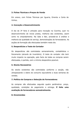 3. Fichas Técnicas e Preços de Venda
Em anexo, com Fichas Técnicas por Iguaria, Ementa e Carta de
Vinhos.
4. Inovação e Desenvolvimento
O dia de 3ª feira é utilizado para inovação na Cozinha, quer no
desenvolvimento de novos pratos, melhoria dos existentes, assim
como no empratamento. Na Sala e Bar, procede-se à análise e
melhoria da qualidade do serviço, demonstrações de fornecedores. As
acções de formação são efectuadas também neste dia.
5. Desperdícios e Teste do Cortador
Os desperdícios são controlados semanalmente, contabilística e
fisicamente (através de inventário). O teste do cortador não terá
muito impacto na operação, pelo facto de todas as compras serem
efectuadas, à partida, com o mínimo desperdício possível.
6. Stocks Necessários
Os stocks existentes são controlados conforme a secção, não
ultrapassando o dobro do consumo equivalente a duas semanas de
vendas.
7. Política de Compras e Selecção de Fornecedores
As compras são efectuadas segundo quatro parâmetros: preço,
qualidade, condições de pagamento e entrega. É feita uma
avaliação de fornecedores semestralmente.
8. Encomendas
4
 