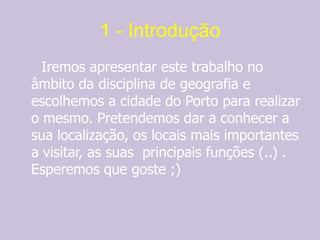 1 - Introdução     Iremos apresentar este trabalho no âmbito da disciplina de geografia e escolhemos a cidade do Porto para realizar o mesmo. Pretendemos dar a conhecer a sua localização, os locais mais importantes a visitar, as suas  principais funções (..) . Esperemos que goste ;)