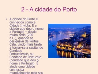2 - A cidade do PortoA cidade do Porto é conhecida como a Cidade Invicta. É a cidade que deu o nome a Portugal – desde muito cedo (200 a.C.), quando se designava de Portus Cale, vindo mais tarde a tornar-se a capital do Condado Portucalense, ou Condado de Portucale (condado que deu o nome a Portugal). É ainda uma cidade conhecida mundialmente pelo seu vinho, o seu centro histórico, catalogado como Património Mundial pela UNESCO, pela Casa da Música e pelo seu clube de futebol : Futebol Clube do Porto