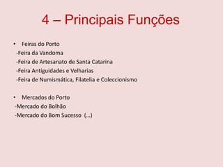 4 – Principais FunçõesFeiras do Porto -Feira da Vandoma  -Feira de Artesanato de Santa Catarina   -Feira Antiguidades e Velharias   -Feira de Numismática, Filatelia e ColeccionismoMercados do Porto -Mercado do Bolhão  -Mercado do Bom Sucesso  (…) 
