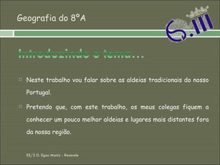 Geografia do 8ºA Neste trabalho vou falar sobre as aldeias tradicionais do nosso Portugal. Pretendo que, com este trabalho, os meus colegas fiquem a conhecer um pouco melhor aldeias e lugares mais distantes fora da nossa região. ES/3 D. Egas Moniz - Resende 