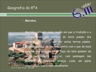 Geografia do 8ºA Marialva Marialva, situada numa região em que a tradição e a cultura ainda são reflexo do lento passar dos séculos, o visitante que por estas terras passar, poderá usufruir de um reencontro com o que de mais genuíno tem o nosso povo. Faça um belo passeio de barco pelo douro superior, com passagem nas Quintas da Cabreira, Granja, Leda, em plena interligação com o meio envolvente. ES/3 D. Egas Moniz - Resende 
