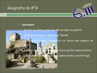 Geografia do 8ºA Destaques: - Instale-se nestas casas que são um apelo ao granito - conheça o serviço e “aconchego” Beirão - Explore e observe o magnífico rio Douro num passeio de barco - Sinta a tranquilidade de alguns locais que lhe vamos mostrar - Desfrute a vida e aprecie esta aldeia histórica de Portugal ES/3 D. Egas Moniz - Resende 