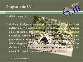 Geografia do 8ºA Aldeia de Agra:  A aldeia de Agra localiza-se na freguesia de Rossas perto da nascente do rio Ave e a 15 km da sede concelhia. A genuína aldeia de Agra é detentora de um cenário único, onde a beleza natural da Serra da Ca breira, dos campos e dos  pastos férteis predominam a paisagem.  As casas de turismo dessa locali dade são o refúgio ide al para aqueles que desejam escapar à azá fama do dia-a-dia. Prop orcionam   aos seus hóspedes um ambiente  onde a tradição rural se alia ao confo rto   moderno.  ES/3 D. Egas Moniz - Resende 