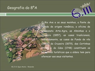 Geografia do 8ºA O Rio Ave e os seus moinhos, a Ponte de Parada de origem românica, a oficina de artesanato Arte-Agra, as Alminhas e o Cruzeiro (1857), as casas tradicionais, nomeadamente, as casas de Fundo de vila (1803), do Cruzeiro (1879), das Cortinhas (1678) e do Cabo (1748) constituem os atractivos turísticos que a aldeia tem para oferecer aos seus visitantes.  ES/3 D. Egas Moniz - Resende 