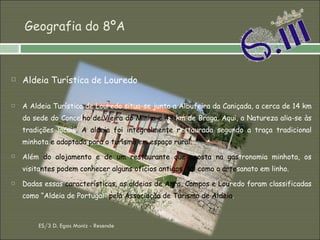 Geografia do 8ºA Aldeia Turística de Louredo A Aldeia Turística de Louredo situa-se junto a Albufeira da Caniçada, a cerca de 14 km da sede do Concel ho de Vieira do Minho e 43  km de Braga. Aqui, a Natureza alia-se às tradições locais . A aldeia foi integralmente r estaurada segundo a traça tradicional minhota  e   adaptada para o turismo em espaço rural. Além  do alojamento e de um restaurante que aposta na gas tronomia minhota, os visita ntes podem conhecer alguns ofícios antigos, tal como o arte sanato em linho. Dadas essas  características, as aldeias de Agra, Campos e Lou redo foram classificadas como “Aldeia de Portugal”  pela Associação de Turismo de Aldeia .  ES/3 D. Egas Moniz - Resende 