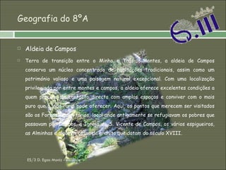 Geografia do 8ºA Aldeia de Campos Terra de transição entre o Minho e Trás-os-Montes, a aldeia de Campos conserva um núcleo concentrado de habitações tradicionais, assim como um património valioso e uma paisagem natural excepcional. Com uma localização privilegiada por entre montes e campos, a aldeia oferece excelentes condições a quem procura um contacto directo com amplos espaços e conviver com o mais puro que a vida rural pode oferecer. Aqui, os pontos que merecem ser visitados são os Fornos Comunitários, local onde antigamente se refugiavam os pobres que passavam por Campos, a Igreja de S. Vicente de Campos, os vários espigueiros, as Alminhas e algumas casas de granito que datam do século XVIII.   ES/3 D. Egas Moniz - Resende 