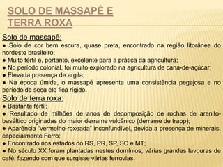 SOLO DE MASSAPÊ E 
TERRA ROXA 
Solo de massapê: 
● Solo de cor bem escura, quase preta, encontrado na região litorânea do 
nordeste brasileiro; 
● Muito fértil e, portanto, excelente para a prática da agricultura; 
● No período colonial, foi muito explorado na agricultura de cana-de-açúcar; 
● Elevada presença de argila; 
● Na época úmida, o massapé apresenta uma consistência pegajosa e no 
período de seca ele fica rígido. 
Solo de terra roxa: 
● Bastante fértil; 
● Resultado de milhões de anos de decomposição de rochas de arenito-basáltico 
originadas do maior derrame vulcânico (derrame de trapp); 
● Aparência “vermelho-roxeada” inconfundível, devida a presença de minerais, 
especialmente Ferro; 
● Encontrado nos estados do RS, PR, SP, SC e MT; 
● No século XX foram plantadas nestes domínios, várias grandes lavouras de 
café, fazendo com que surgisse várias ferrovias. 
 