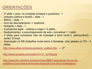 ORIENTAÇÕES 
- 2º slide = seca no nordeste (síntese e questoes) - 1 
- ciclones (catrina e brasil) – slide - 1 
- SNUC – slide - 1 
- Arco do desmatamento -> sublinhar 
- Hotspots = slide - 1 
- A amazonia legal - síntese e mapa = 2 slides 
- Deslizamentos e escorregamento de solo– conceituar = 1 slide 
- 2 slides para conceituar solo de massapê e terra roxa(1), salmourão(2) – 
caract. E local. 
- Arenização no RS (trabalhar muito bem) e Nordeste, citar jalapão no TO – 3 
slides. 
http://www.ufrgs.br/areais-pampa/p_publica.htm -- 2º 
http://www.youtube.com/watch?v=V-_4zY6pxsw 
http://www.ihu.unisinos.br/entrevistas/29691-arenizacao-no-rs-um-problema- 
que-cresce-entrevista-especial-com-dirce-suertegaray 
