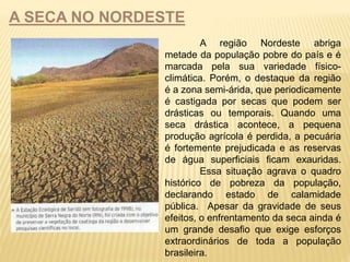 A SECA NO NORDESTE 
A região Nordeste abriga 
metade da população pobre do país e é 
marcada pela sua variedade físico-climática. 
Porém, o destaque da região 
é a zona semi-árida, que periodicamente 
é castigada por secas que podem ser 
drásticas ou temporais. Quando uma 
seca drástica acontece, a pequena 
produção agrícola é perdida, a pecuária 
é fortemente prejudicada e as reservas 
de água superficiais ficam exauridas. 
Essa situação agrava o quadro 
histórico de pobreza da população, 
declarando estado de calamidade 
pública. Apesar da gravidade de seus 
efeitos, o enfrentamento da seca ainda é 
um grande desafio que exige esforços 
extraordinários de toda a população 
brasileira. 
 