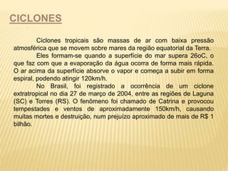 CICLONES 
Ciclones tropicais são massas de ar com baixa pressão 
atmosférica que se movem sobre mares da região equatorial da Terra. 
Eles formam-se quando a superfície do mar supera 26oC, o 
que faz com que a evaporação da água ocorra de forma mais rápida. 
O ar acima da superfície absorve o vapor e começa a subir em forma 
espiral, podendo atingir 120km/h. 
No Brasil, foi registrado a ocorrência de um ciclone 
extratropical no dia 27 de março de 2004, entre as regiões de Laguna 
(SC) e Torres (RS). O fenômeno foi chamado de Catrina e provocou 
tempestades e ventos de aproximadamente 150km/h, causando 
muitas mortes e destruição, num prejuízo aproximado de mais de R$ 1 
bilhão. 
 