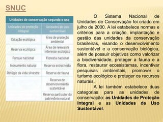 SNUC 
O Sistema Nacional de 
Unidades de Conservação foi criado em 
julho de 2000. A lei estabelece normas e 
critérios para a criação, implantação e 
gestão das unidades da conservação 
brasileiras, visando o desenvolvimento 
sustentável e a conservação biológica, 
além de possuir objetivos como valorizar 
a biodiversidade, proteger a fauna e a 
flora, restaurar ecossistemas, incentivar 
pesquisas ambientais, promover o 
turismo ecológico e proteger os recursos 
naturais. 
A lei também estabelece duas 
categorias para as unidades de 
conservação: as Unidades de Proteção 
Integral e as Unidades de Uso 
Sustentável. 
 