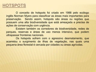 HOTSPOTS 
O conceito de hotspots foi criado em 1988 pelo ecólogo 
inglês Norman Myers para classificar as áreas mais importantes para 
preservação. Sendo assim, hotspots são áreas ou regiões que 
possuem uma alta biodiversidade que está ameaçada e precisa de 
ações de conservação com urgência. 
Existem também os corredores de biodiversidade, redes de 
parques, reservas e áreas de uso menos intensivo, que podem 
ultrapassar fronteiras nacionais. 
Os hotspots sofrem com o agressivo desmatamento, que 
acarretou o surgimento de ilhas de vegetação, nas quais uma 
pequena área florestal é cercada por cidades ou áreas agrícolas. 
 
