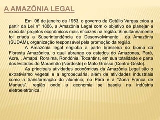 A AMAZÔNIA LEGAL 
Em 06 de janeiro de 1953, o governo de Getúlio Vargas criou a 
partir da Lei n° 1806, a Amazônia Legal com o objetivo de planejar e 
executar projetos econômicos mais eficazes na região. Simultaneamente 
foi criada a Superintendência de Desenvolvimento da Amazônia 
(SUDAM), organização responsável pela promoção da região. 
A Amazônia legal engloba a parte brasileira do bioma da 
Floresta Amazônica, o qual abrange os estados do Amazonas, Pará, 
Acre, , Amapá, Roraima, Rondônia, Tocantins, em sua totalidade e parte 
dos Estados do Maranhão (Nordeste) e Mato Grosso (Centro-Oeste). 
As principais atividades econômicas da Amazônia Legal são o 
extrativismo vegetal e a agropecuária, além de atividades industriais 
como a transformação do alumínio, no Pará e a "Zona Franca de 
Manaus", região onde a economia se baseia na indústria 
eletroeletrônica. 
 
