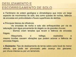 DESLIZAMENTO E 
ESCORREGAMENTO DE SOLO 
● Fenômeno de ordem geológica e climatológica que inclui um largo 
espectro de movimentos do solo, tais como quedas de rochas, falência 
de encostas em profundidade e fluxos superficiais de detritos. 
● Principais fatores de influência: 
-As encostas de rocha e solo são enfraquecidas por via da 
saturação com água proveniente do degelo ou de grandes chuvas; 
- Sismos criam tensões que levam à falência de encostas 
frágeis; 
-Maquinaria, o tráfego, explosões e 
mesmo trovões causam vibrações que podem acionar a falência de 
encostas frágeis. 
● Aluimento: Tipo de deslizamento de terras sobre outro local de menor 
altitude, que pode ser provocado pelo avanço dos glaciares, 
por chuva intensa ou por um terremoto. 
 