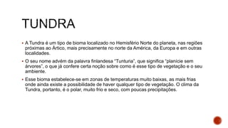  A Tundra é um tipo de bioma localizado no Hemisfério Norte do planeta, nas regiões
próximas ao Ártico, mais precisamente no norte da América, da Europa e em outras
localidades.
 O seu nome advém da palavra finlandesa “Tunturia”, que significa “planície sem
árvores”, o que já confere certa noção sobre como é esse tipo de vegetação e o seu
ambiente.
 Esse bioma estabelece-se em zonas de temperaturas muito baixas, as mais frias
onde ainda existe a possibilidade de haver qualquer tipo de vegetação. O clima da
Tundra, portanto, é o polar, muito frio e seco, com poucas precipitações.
 