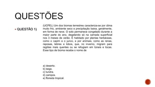  QUESTÃO 1)
(UCPEL) Um dos biomas terrestres caracteriza-se por clima
muito frio, ambiente seco e precipitação baixa, geralmente,
em forma de neve. O solo permanece congelado durante a
maior parte do ano, degelando só na camada superficial
nos 3 meses de verão. É habitado por plantas herbáceas,
como o capim e o junco, e por animais, como as renas,
raposas, lebres e lobos, que, no inverno, migram para
regiões mais quentes ou se refugiam em túneis e tocas.
Esse tipo de bioma recebe o nome de
a) deserto.
b) taiga.
c) tundra.
d) campos.
e) floresta tropical.
 
