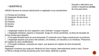  QUESTÃO 2)
UDESC) Numere as colunas relacionando a vegetação à sua característica.
(1) Floresta de Coníferas
(2) Vegetação Mediterrânea
(3) Tundra
(4) Pradaria
(5) Savana
(6) Estepe
( ) Vegetação rasteira de ciclo vegetativo curto. Exemplo: musgos e liquens.
( ) Vegetação herbácea, esparsa e ressecada. Surge em climas semiáridos, na faixa de transição de
climas úmidos para desertos.
( ) Formação florestal típica da zona temperada. É conhecida como Taiga e predominam os pinheiros.
( ) Vegetação esparsa que possui três estratos. Um arbóreo, um arbustivo e um herbáceo. Predomina
em regiões de clima mediterrâneo.
( ) Formação herbácea, composta por capim, que aparece em regiões de clima temperado
continental.
Vegetação complexa que surge por influência do clima tropical, alternadamente úmido e seco. Ocorre
na África e abriga animais de grande porte como leões, elefantes e girafas.
Assinale a alternativa que
contém a sequência correta,
de cima para baixo.
a) 2 – 1 – 6 – 4 – 5 – 3
b) 1 – 2 – 3 – 6 – 5 – 4
c) 3 – 6 – 1 – 2 – 4 – 5
d) 6 – 5 – 4 – 3 – 2 – 1
e) 4 – 3 – 2 – 5 – 1 – 6
 