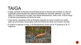  A taiga, também conhecida como floresta boreal ou floresta de coníferas, é o tipo de
vegetação predominante das regiões localizadas em elevadas latitudes, cujo clima
típico é o continental frio e polar, com baixas temperaturas, verão curto, inverno longo
e intensas precipitações em forma de neve.
 Esse bioma, localizado entre as florestas tropicais (ao sul) e a tundra (ao norte),
pode ser encontrado nas porções norte da América do Norte, da Europa e da Ásia.
 O inverno é rigoroso e longo, e as temperaturas variam de 20 °C positivos a 30 °C
negativos.
 