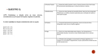  QUESTÃO 3)
1) Floresta Tropical (__) Própria de verões quentes e secos e invernos amenos. No sul da Europa
foi intensamente desmatada para o cultivo de oliveiras e videiras.
2) Mediterrânea (__) Ocorre em altas latitudes do hemisfério Norte, típica de clima temperado.
Predominam as coníferas, bastante exploradas para a utilização de madeira e
fabricação de papel.
3) Pradaria (__) Composta basicamente por gramíneas, ocorre em áreas de clima
temperado e solos ricos em matéria orgânica.
4) Taiga (__) Ocorre em áreas delimitadas pelos trópicos, com temperaturas e
pluviosidade elevadas. Concentra a maior biodiversidade entre os demais
biomas.
(__) Utilizada como pastagem, é encontrada nos Pampas argentinos, no
Uruguai e no sul do Brasil. Originalmente, ocupou praticamente metade da área
do Rio Grande do Sul.
(UPF) Estabeleça a relação entre as duas colunas,
considerando as principais formações vegetais do planeta.
A ordem correta da relação estabelecida está na opção:
a) 2, 4, 3, 1, 3.
b) 1, 4, 3, 2, 3.
c) 2, 1, 3, 2, 4.
d) 2, 1, 4, 3, 4.
e) 3, 1, 4, 1, 3.
 