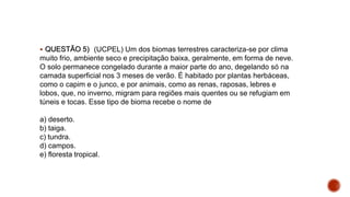  QUESTÃO 5) (UCPEL) Um dos biomas terrestres caracteriza-se por clima
muito frio, ambiente seco e precipitação baixa, geralmente, em forma de neve.
O solo permanece congelado durante a maior parte do ano, degelando só na
camada superficial nos 3 meses de verão. É habitado por plantas herbáceas,
como o capim e o junco, e por animais, como as renas, raposas, lebres e
lobos, que, no inverno, migram para regiões mais quentes ou se refugiam em
túneis e tocas. Esse tipo de bioma recebe o nome de
a) deserto.
b) taiga.
c) tundra.
d) campos.
e) floresta tropical.
 