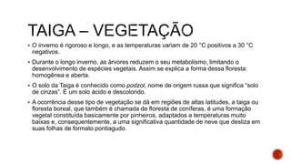  O inverno é rigoroso e longo, e as temperaturas variam de 20 °C positivos a 30 °C
negativos.
 Durante o longo inverno, as árvores reduzem o seu metabolismo, limitando o
desenvolvimento de espécies vegetais. Assim se explica a forma dessa floresta:
homogênea e aberta.
 O solo da Taiga é conhecido como podzol, nome de origem russa que significa “solo
de cinzas”. É um solo ácido e descolorido.
 A ocorrência desse tipo de vegetação se dá em regiões de altas latitudes, a taiga ou
floresta boreal, que também é chamada de floresta de coníferas, é uma formação
vegetal constituída basicamente por pinheiros, adaptados a temperaturas muito
baixas e, consequentemente, a uma significativa quantidade de neve que desliza em
suas folhas de formato pontiagudo.
 