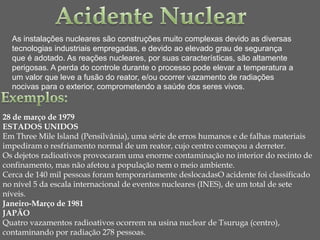 As instalações nucleares são construções muito complexas devido as diversas
  tecnologias industriais empregadas, e devido ao elevado grau de segurança
  que é adotado. As reações nucleares, por suas características, são altamente
  perigosas. A perda do controle durante o processo pode elevar a temperatura a
  um valor que leve a fusão do reator, e/ou ocorrer vazamento de radiações
  nocivas para o exterior, comprometendo a saúde dos seres vivos.


28 de março de 1979
ESTADOS UNIDOS
Em Three Mile Island (Pensilvânia), uma série de erros humanos e de falhas materiais
impediram o resfriamento normal de um reator, cujo centro começou a derreter.
Os dejetos radioativos provocaram uma enorme contaminação no interior do recinto de
confinamento, mas não afetou a população nem o meio ambiente.
Cerca de 140 mil pessoas foram temporariamente deslocadasO acidente foi classificado
no nível 5 da escala internacional de eventos nucleares (INES), de um total de sete
níveis.
Janeiro-Março de 1981
JAPÃO
Quatro vazamentos radioativos ocorrem na usina nuclear de Tsuruga (centro),
contaminando por radiação 278 pessoas.
 