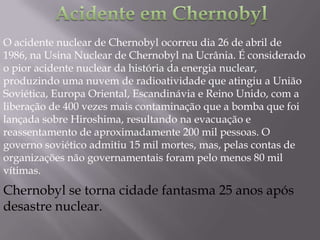 O acidente nuclear de Chernobyl ocorreu dia 26 de abril de
1986, na Usina Nuclear de Chernobyl na Ucrânia. É considerado
o pior acidente nuclear da história da energia nuclear,
produzindo uma nuvem de radioatividade que atingiu a União
Soviética, Europa Oriental, Escandinávia e Reino Unido, com a
liberação de 400 vezes mais contaminação que a bomba que foi
lançada sobre Hiroshima, resultando na evacuação e
reassentamento de aproximadamente 200 mil pessoas. O
governo soviético admitiu 15 mil mortes, mas, pelas contas de
organizações não governamentais foram pelo menos 80 mil
vítimas.
Chernobyl se torna cidade fantasma 25 anos após
desastre nuclear.
 