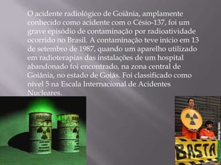 O acidente radiológico de Goiânia, amplamente
conhecido como acidente com o Césio-137, foi um
grave episódio de contaminação por radioatividade
ocorrido no Brasil. A contaminação teve início em 13
de setembro de 1987, quando um aparelho utilizado
em radioterapias das instalações de um hospital
abandonado foi encontrado, na zona central de
Goiânia, no estado de Goiás. Foi classificado como
nível 5 na Escala Internacional de Acidentes
Nucleares.
 