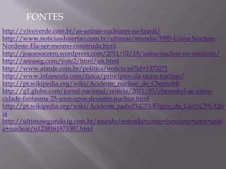 FONTES
http://vivoverde.com.br/as-usinas-nucleares-no-brasil/
http://www.noticiasdosertao.com.br/ultimas/mundo/5595-Usina-Nuclear-
Nordeste-Ela-ser-mesmo-construda.html
http://joaoesocorro.wordpress.com/2011/02/19/usina-nuclear-no-nordeste/
http://areaseg.com/vote2/html/un.html
http://www.atarde.com.br/politica/noticia.jsf?id=1373271
http://www.infoescola.com/fisica/principios-da-usina-nuclear/
http://pt.wikipedia.org/wiki/Acidente_nuclear_de_Chernobil
http://g1.globo.com/jornal-nacional/noticia/2011/03/chernobyl-se-torna-
cidade-fantasma-25-anos-apos-desastre-nuclear.html
http://pt.wikipedia.org/wiki/Acidente_radiol%C3%B3gico_de_Goi%C3%A2n
ia
http://ultimosegundo.ig.com.br/mundo/entenda+como+funciona+uma+usin
a+nuclear/n1238161873387.html
 