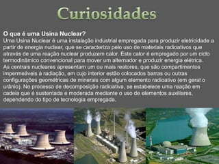 O que é uma Usina Nuclear?
Uma Usina Nuclear é uma instalação industrial empregada para produzir eletricidade a
partir de energia nuclear, que se caracteriza pelo uso de materiais radioativos que
através de uma reação nuclear produzem calor. Este calor é empregado por um ciclo
termodinâmico convencional para mover um alternador e produzir energia elétrica.
As centrais nucleares apresentam um ou mais reatores, que são compartimentos
impermeáveis à radiação, em cujo interior estão colocados barras ou outras
configurações geométricas de minerais com algum elemento radioativo (em geral o
urânio). No processo de decomposição radioativa, se estabelece uma reação em
cadeia que é sustentada e moderada mediante o uso de elementos auxiliares,
dependendo do tipo de tecnologia empregada.
 