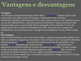 Vantagens
As principais vantagens da energia nuclear são: o combustível é barato e pouco (em
comparação com outras fontes de energia), é independente de condições
ambientais/climáticas (não depende do sol, como usinas solares, ou da vazão de um rio,
no caso das hidroelétricas), a poluição gerada (diretamente) é quase inexistente. Não
ocupa grandes áreas. A quantidade de lixo produzido é bem reduzido. O custo da
energia gerada fica em torno de 40 dólares por MW, mais caro que a energia das
hidroelétricas, mas mais barato que a energia das termoelétricas, usinas solares, eólica,
etc.
Desvantagens
Alto custo de construção, em razão da tecnologia e segurança empregadas; Mesmo com
todos os sistemas de segurança, há sempre o risco do reator vazar ou explodir, liberando
radioatividade na atmosfera e nas terras próximas, num raio de quilômetros. Não
existem soluções eficientes para tratamento do lixo radioativo, que atualmente é
depositado em desertos, fundo de oceanos ou dentro de montanhas .A fissão nuclear
resulta na produção de outros elementos químicos, como plutônio. Este é usado na
produção de bombas atômicas. Por isso, órgãos controladores internacionais (e
americanos), tentam impedir que certos países (atualmente, o Iraque e Coréia do Norte),
dominem a tecnologia nuclear.
 
