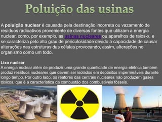 A poluição nuclear é causada pela destinação incorreta ou vazamento de
resíduos radioativos proveniente de diversas fontes que utilizam a energia
nuclear, como, por exemplo, as usinas nucleares ou aparelhos de raios-x, e
se caracteriza pelo alto grau de periculosidade devido a capacidade de causar
alterações nas estruturas das células provocando, assim, alterações no
organismo como um todo.

Lixo nuclear
A energia nuclear além de produzir uma grande quantidade de energia elétrica também
produz resíduos nucleares que devem ser isolados em depósitos impermeáveis durante
longo tempo. Por outro lado, os reatores das centrais nucleares não produzem gases
tóxicos, que é a característica da combustão dos combustíveis fósseis.
 