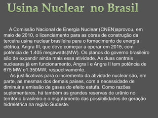 A Comissão Nacional de Energia Nuclear (CNEN)aprovou, em
maio de 2010, o licenciamento para as obras de construção da
terceira usina nuclear brasileira para o fornecimento de energia
elétrica, Angra III, que deve começar a operar em 2015, com
potência de 1.405 megawatts(MW). Os planos do governo brasileiro
são de expandir ainda mais essa atividade. As duas centrais
nucleares já em funcionamento, Angra I e Angra II tem potência de
675 MW e1.350MW, respectivamente.
   As justificativas para o incremento da atividade nuclear são, em
parte, as mesmas dos demais países, com a necessidade de
diminuir a emissão de gases do efeito estufa. Como razões
suplementares, há também as grandes reservas de urânio no
território brasileiro e o esgotamento das possibilidades de geração
hidrelétrica na região Sudeste.
 