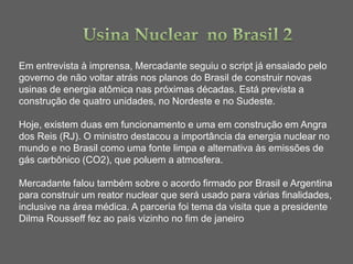 Em entrevista à imprensa, Mercadante seguiu o script já ensaiado pelo
governo de não voltar atrás nos planos do Brasil de construir novas
usinas de energia atômica nas próximas décadas. Está prevista a
construção de quatro unidades, no Nordeste e no Sudeste.

Hoje, existem duas em funcionamento e uma em construção em Angra
dos Reis (RJ). O ministro destacou a importância da energia nuclear no
mundo e no Brasil como uma fonte limpa e alternativa às emissões de
gás carbônico (CO2), que poluem a atmosfera.

Mercadante falou também sobre o acordo firmado por Brasil e Argentina
para construir um reator nuclear que será usado para várias finalidades,
inclusive na área médica. A parceria foi tema da visita que a presidente
Dilma Rousseff fez ao país vizinho no fim de janeiro
 