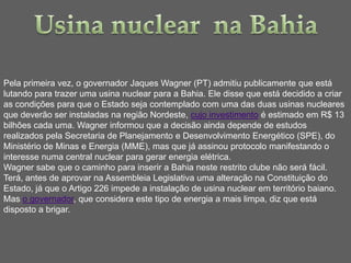 Pela primeira vez, o governador Jaques Wagner (PT) admitiu publicamente que está
lutando para trazer uma usina nuclear para a Bahia. Ele disse que está decidido a criar
as condições para que o Estado seja contemplado com uma das duas usinas nucleares
que deverão ser instaladas na região Nordeste, cujo investimento é estimado em R$ 13
bilhões cada uma. Wagner informou que a decisão ainda depende de estudos
realizados pela Secretaria de Planejamento e Desenvolvimento Energético (SPE), do
Ministério de Minas e Energia (MME), mas que já assinou protocolo manifestando o
interesse numa central nuclear para gerar energia elétrica.
Wagner sabe que o caminho para inserir a Bahia neste restrito clube não será fácil.
Terá, antes de aprovar na Assembleia Legislativa uma alteração na Constituição do
Estado, já que o Artigo 226 impede a instalação de usina nuclear em território baiano.
Mas o governador, que considera este tipo de energia a mais limpa, diz que está
disposto a brigar.
 